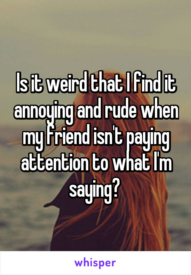 Is it weird that I find it annoying and rude when my friend isn't paying attention to what I'm saying? 