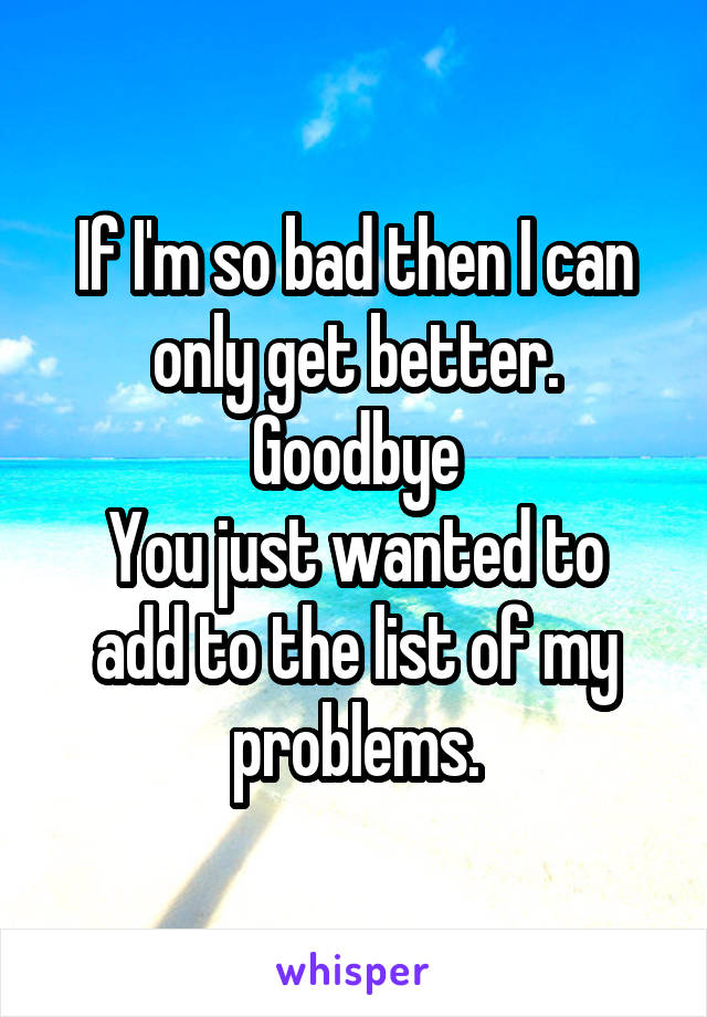 If I'm so bad then I can only get better. Goodbye
You just wanted to add to the list of my problems.