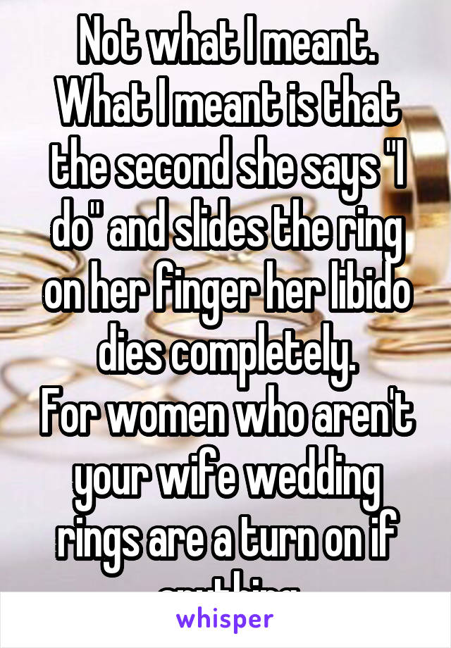 Not what I meant.
What I meant is that the second she says "I do" and slides the ring on her finger her libido dies completely.
For women who aren't your wife wedding rings are a turn on if anything