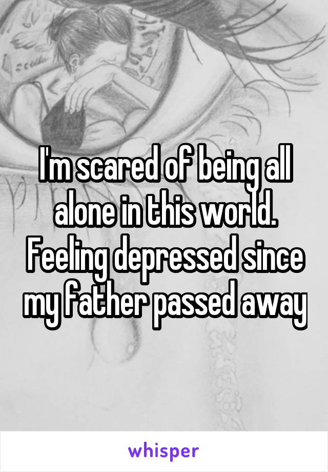 I'm scared of being all alone in this world. Feeling depressed since my father passed away