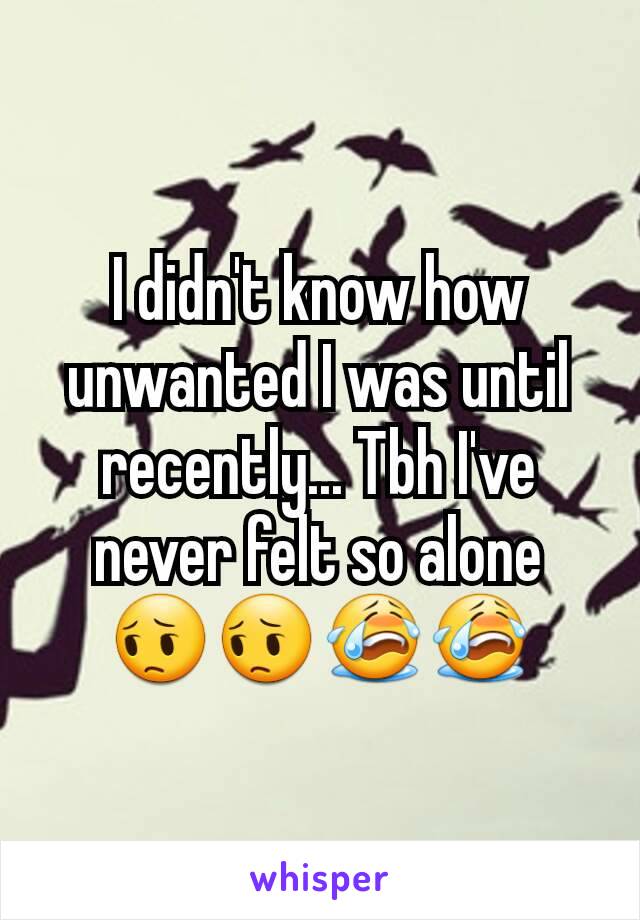 I didn't know how unwanted I was until recently... Tbh I've never felt so alone 😔😔😭😭