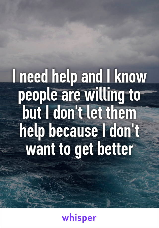 I need help and I know people are willing to but I don't let them help because I don't want to get better