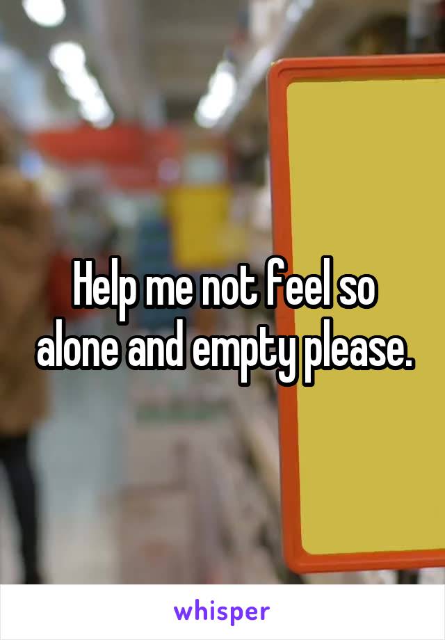 Help me not feel so alone and empty please.