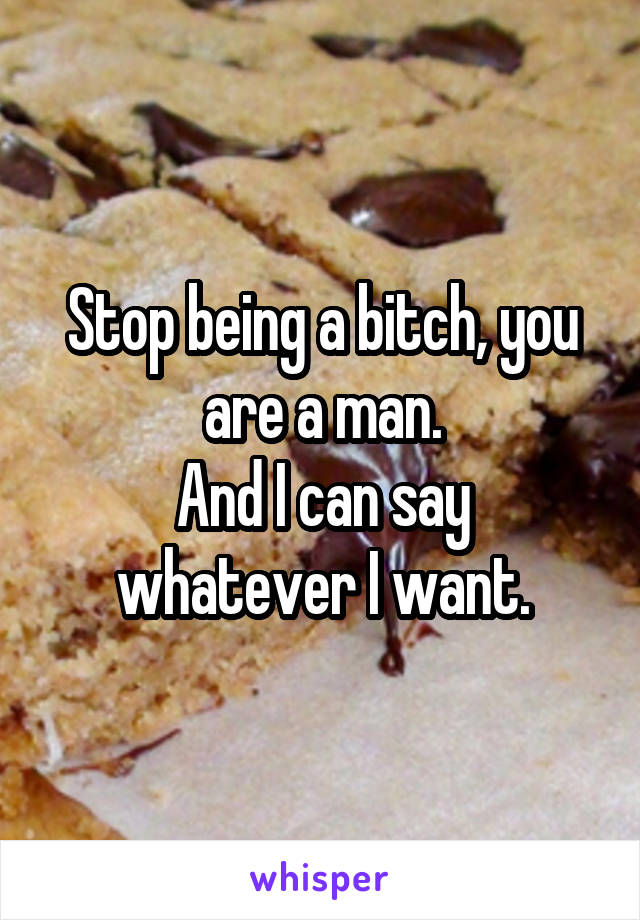 Stop being a bitch, you are a man.
And I can say whatever I want.