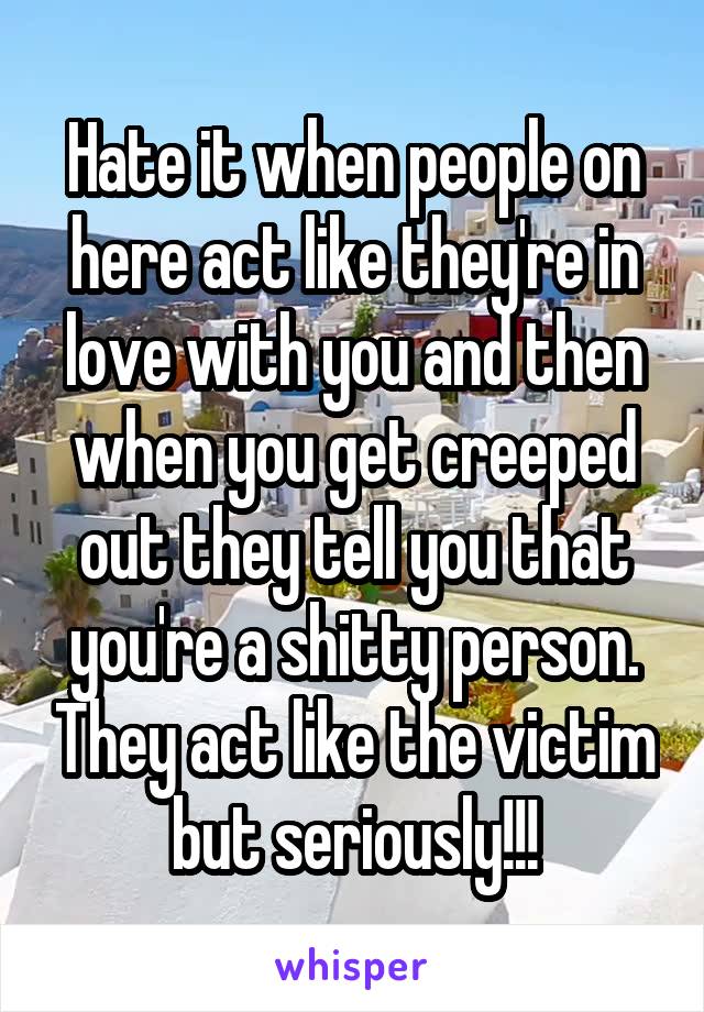 Hate it when people on here act like they're in love with you and then when you get creeped out they tell you that you're a shitty person. They act like the victim but seriously!!!