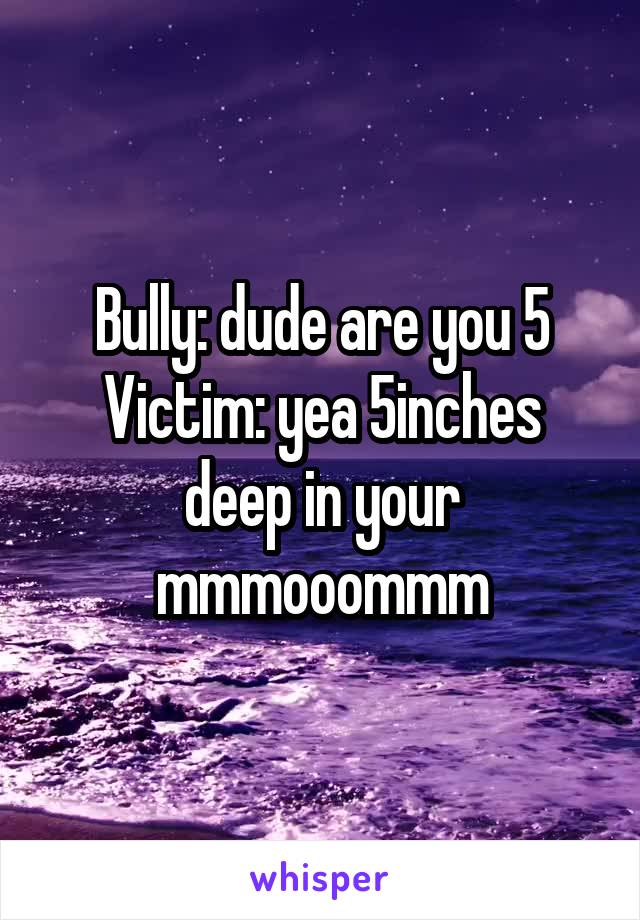 Bully: dude are you 5
Victim: yea 5inches deep in your mmmooommm