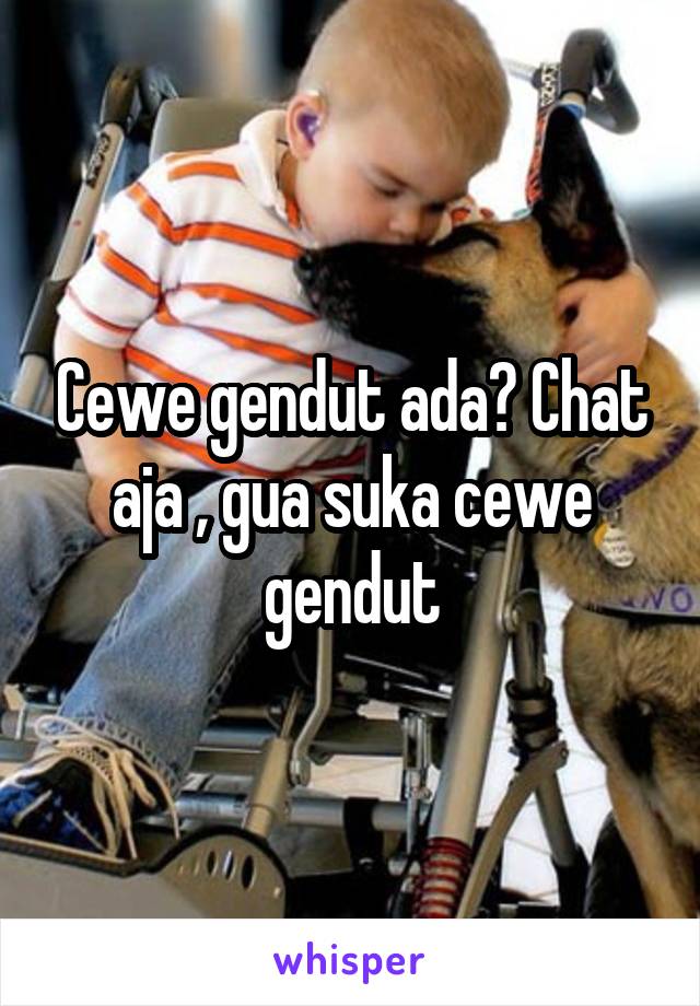 Cewe gendut ada? Chat aja , gua suka cewe gendut