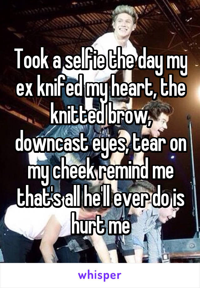 Took a selfie the day my ex knifed my heart, the knitted brow, downcast eyes, tear on my cheek remind me that's all he'll ever do is hurt me