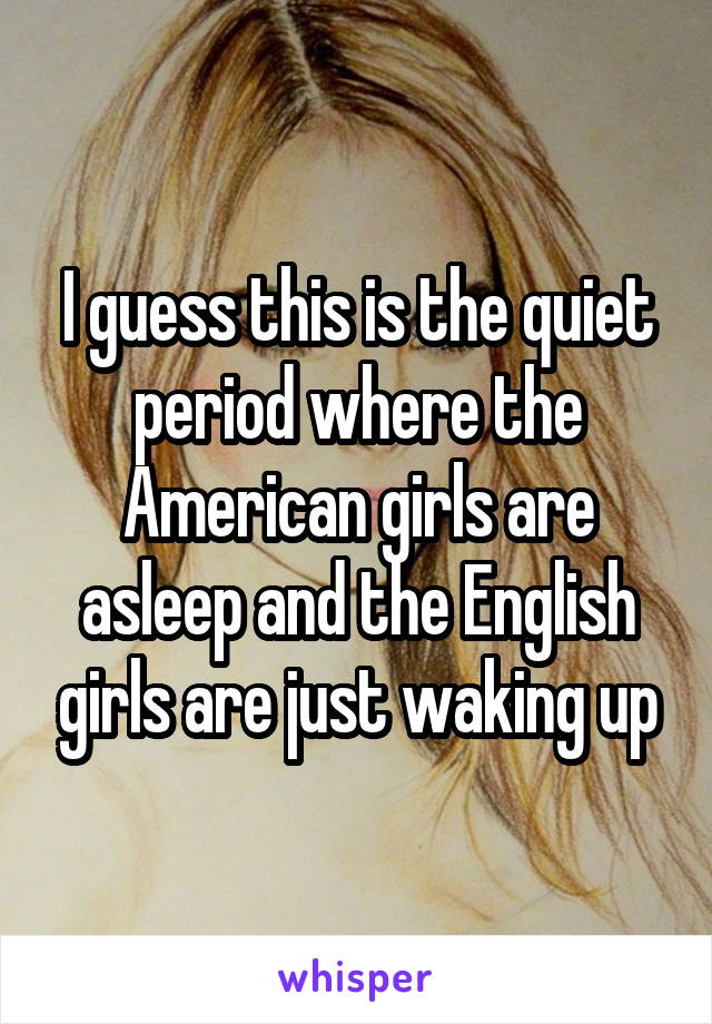 I guess this is the quiet period where the American girls are asleep and the English girls are just waking up