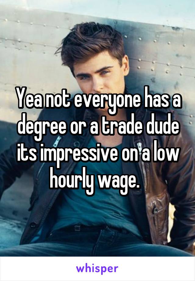 Yea not everyone has a degree or a trade dude its impressive on a low hourly wage.  