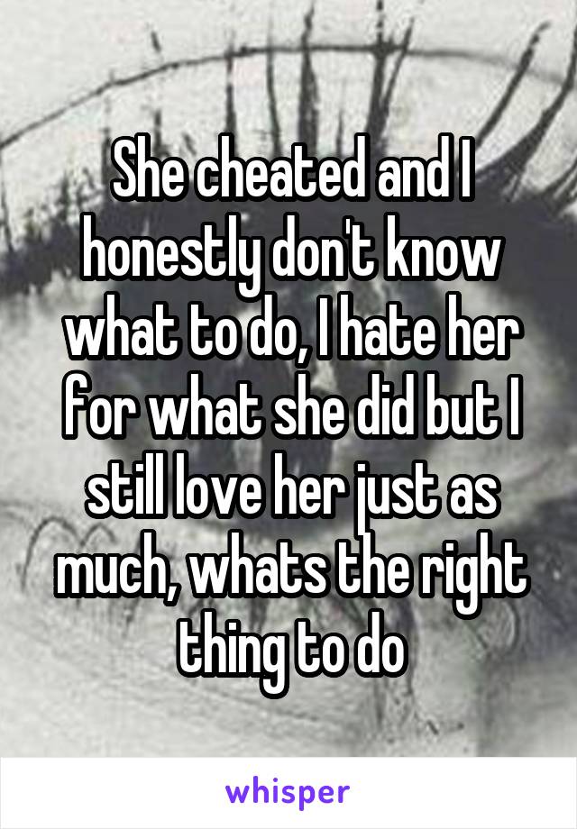 She cheated and I honestly don't know what to do, I hate her for what she did but I still love her just as much, whats the right thing to do