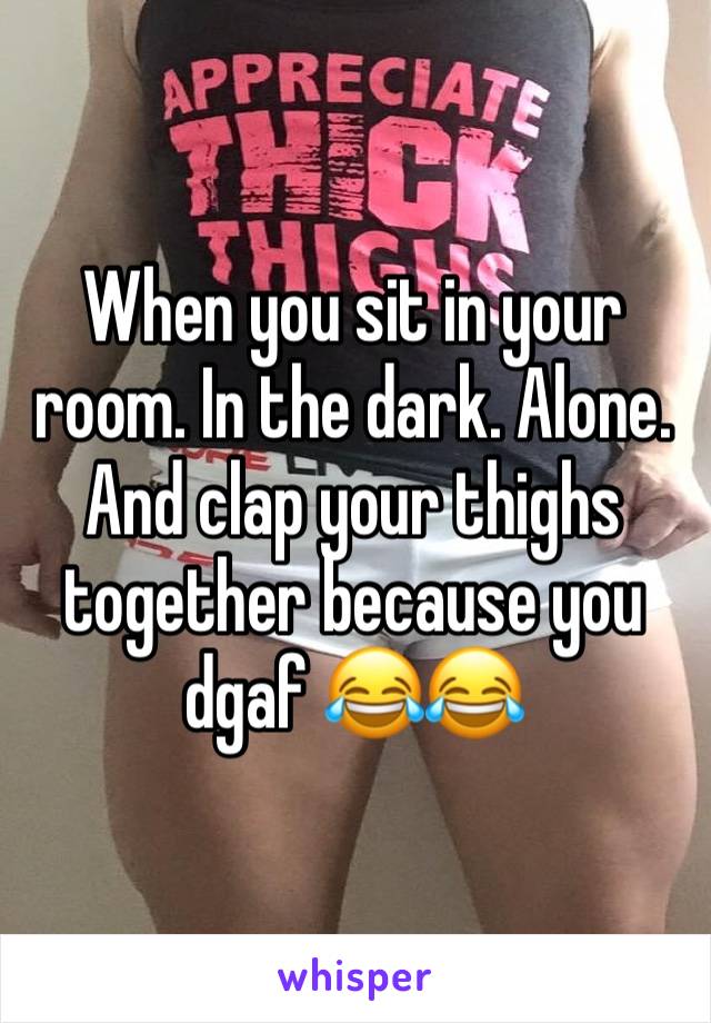 When you sit in your room. In the dark. Alone. And clap your thighs together because you dgaf 😂😂