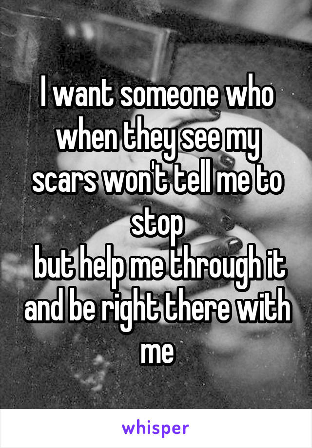 I want someone who when they see my scars won't tell me to stop
 but help me through it and be right there with me