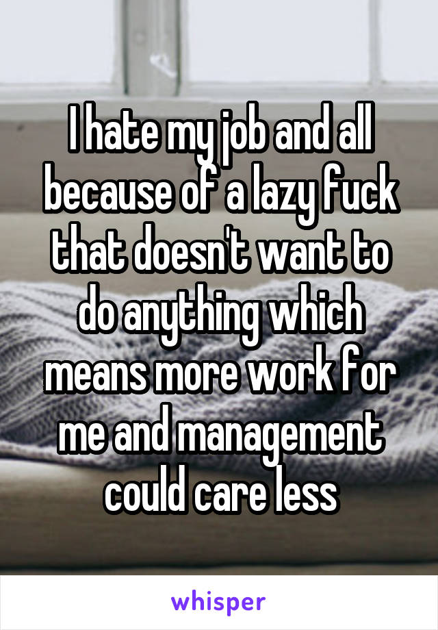 I hate my job and all because of a lazy fuck that doesn't want to do anything which means more work for me and management could care less