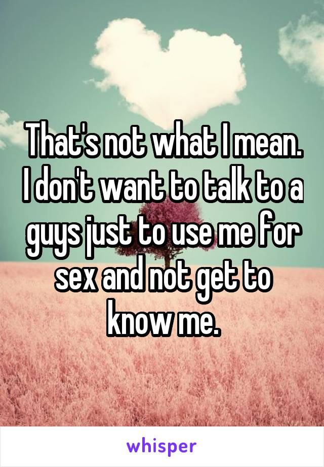 That's not what I mean. I don't want to talk to a guys just to use me for sex and not get to know me.