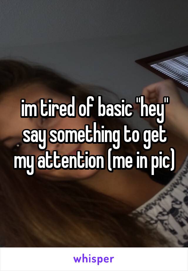 im tired of basic "hey" say something to get my attention (me in pic)