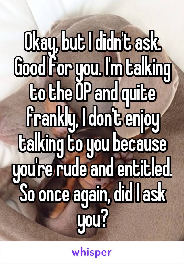 Okay, but I didn't ask. Good for you. I'm talking to the OP and quite frankly, I don't enjoy talking to you because you're rude and entitled. So once again, did I ask you?