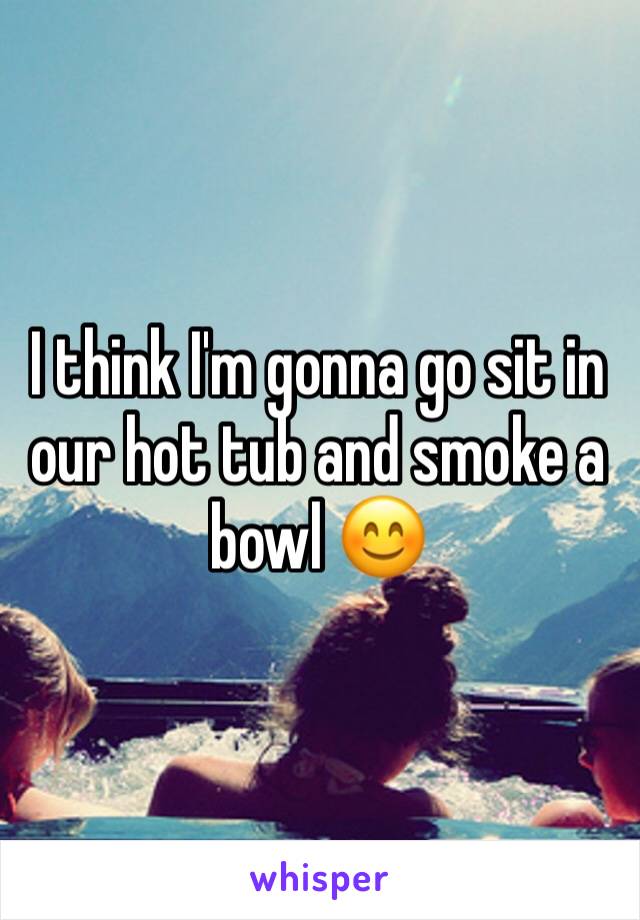 I think I'm gonna go sit in our hot tub and smoke a bowl 😊