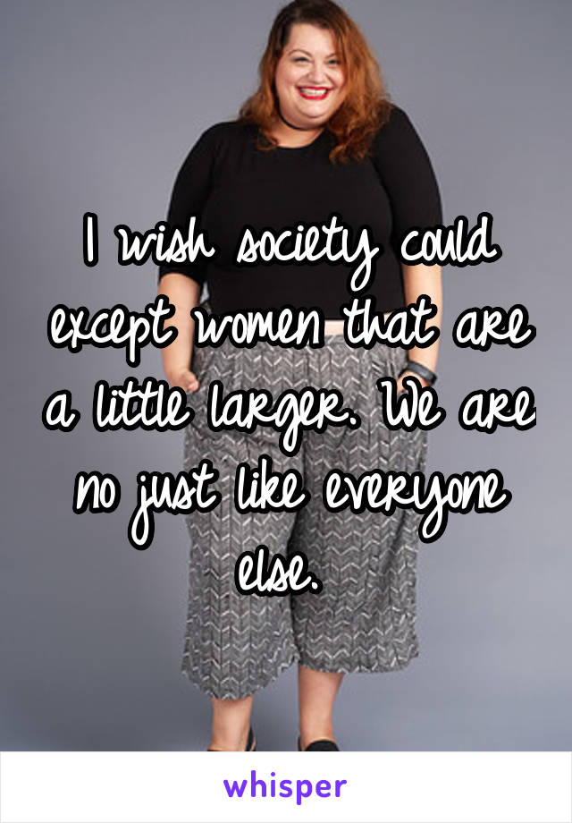 I wish society could except women that are a little larger. We are no just like everyone else. 