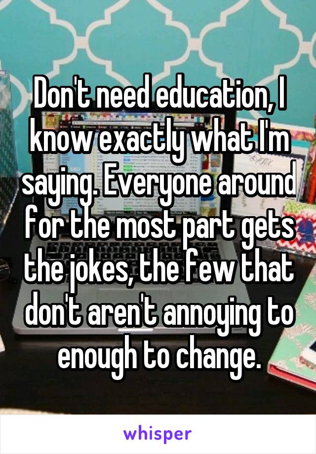 Don't need education, I know exactly what I'm saying. Everyone around for the most part gets the jokes, the few that don't aren't annoying to enough to change.