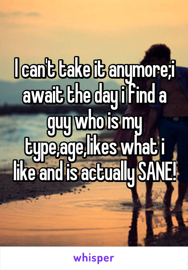 I can't take it anymore;i await the day i find a guy who is my type,age,likes what i like and is actually SANE! 