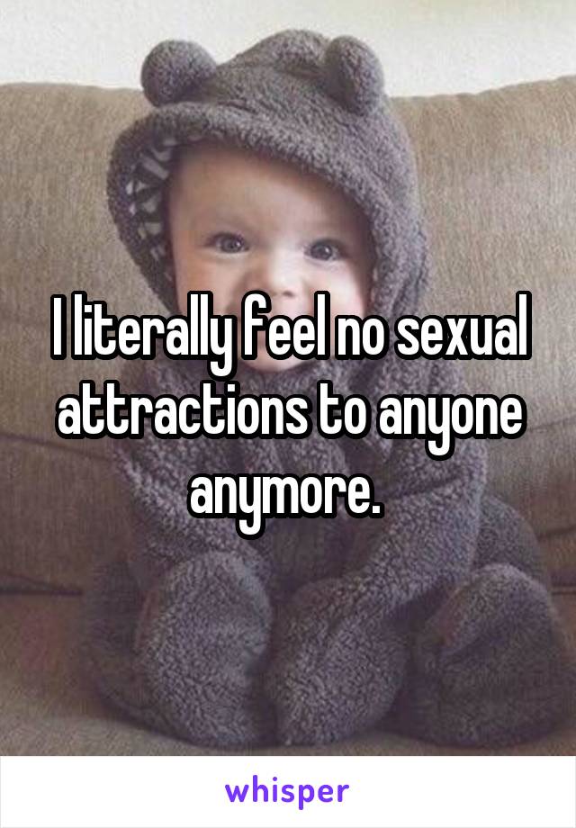 I literally feel no sexual attractions to anyone anymore. 