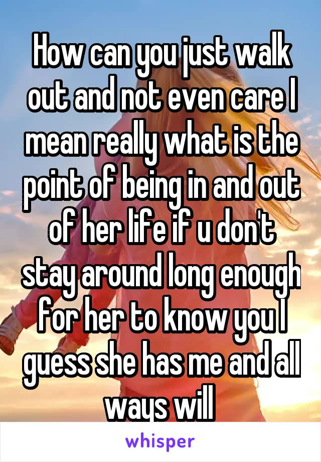 How can you just walk out and not even care I mean really what is the point of being in and out of her life if u don't stay around long enough for her to know you I guess she has me and all ways will 