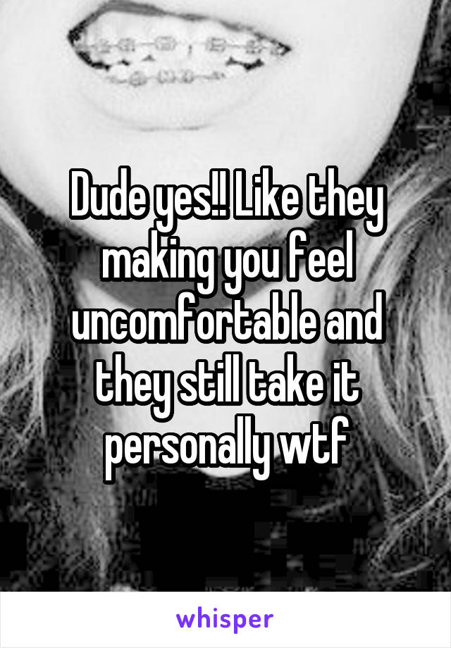 Dude yes!! Like they making you feel uncomfortable and they still take it personally wtf