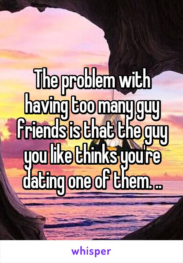 The problem with having too many guy friends is that the guy you like thinks you're dating one of them. ..