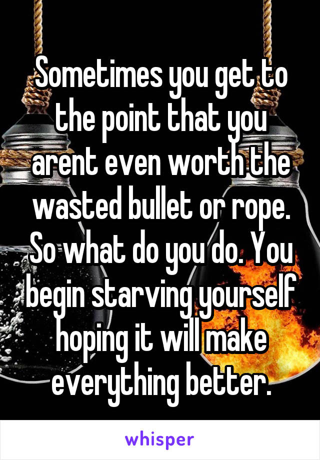 Sometimes you get to the point that you arent even worth the wasted bullet or rope. So what do you do. You begin starving yourself hoping it will make everything better.