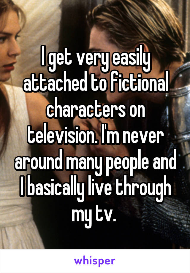 I get very easily attached to fictional characters on television. I'm never around many people and I basically live through my tv. 