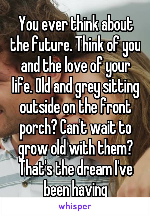 You ever think about the future. Think of you and the love of your life. Old and grey sitting outside on the front porch? Can't wait to grow old with them? That's the dream I've been having