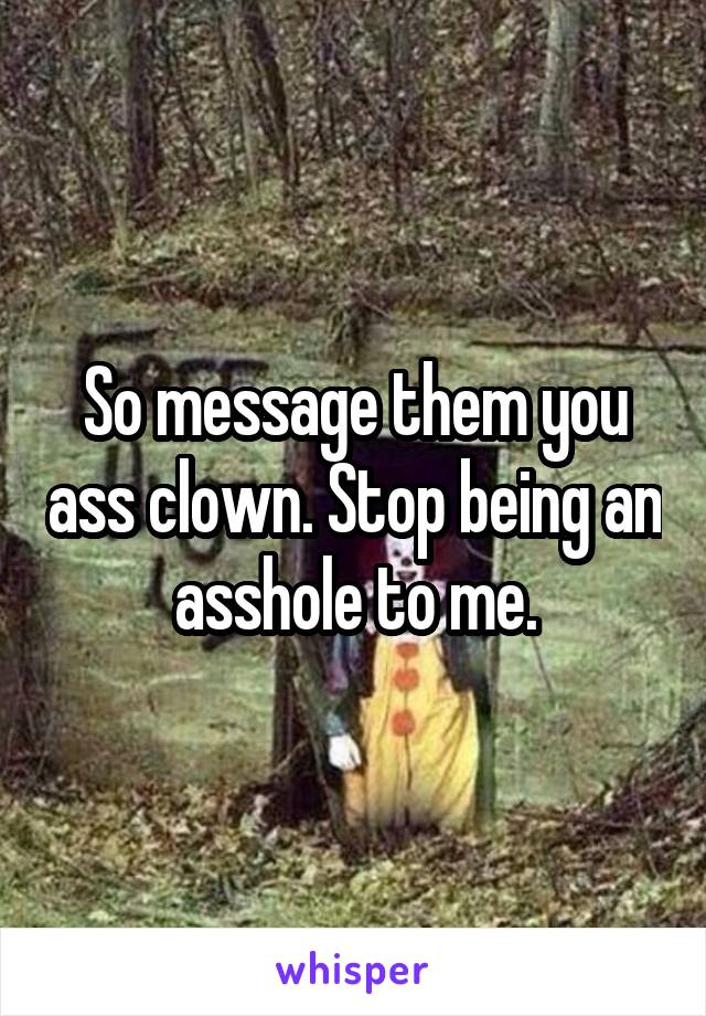 So message them you ass clown. Stop being an asshole to me.