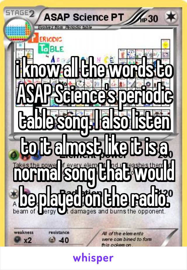 i know all the words to ASAP Science's periodic table song. I also listen to it almost like it is a normal song that would be played on the radio.