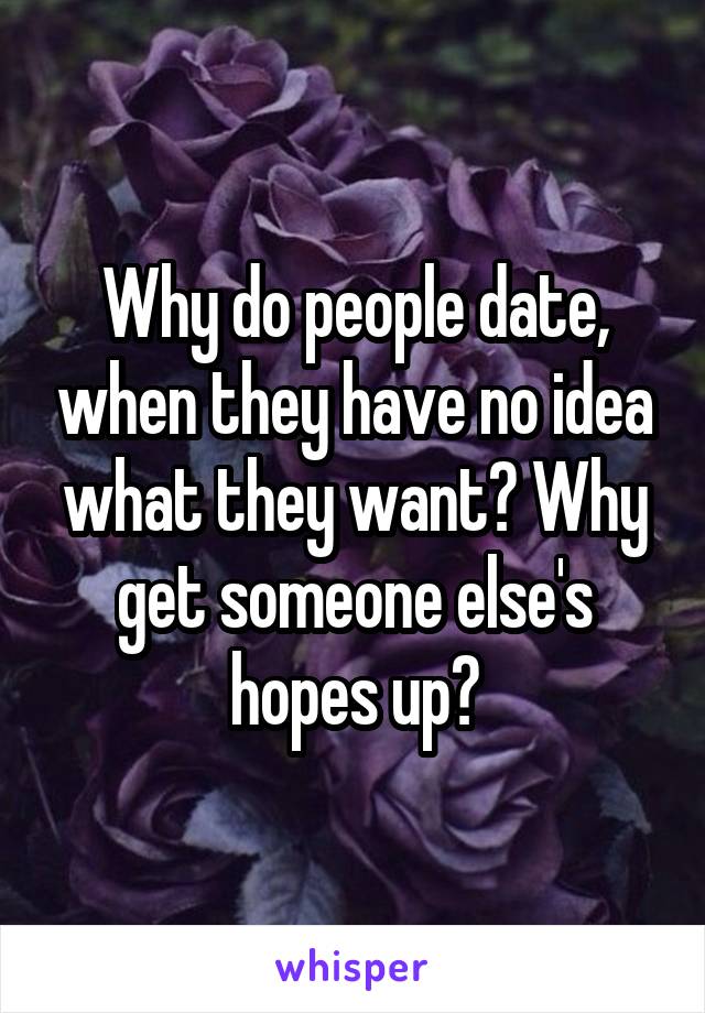 Why do people date, when they have no idea what they want? Why get someone else's hopes up?