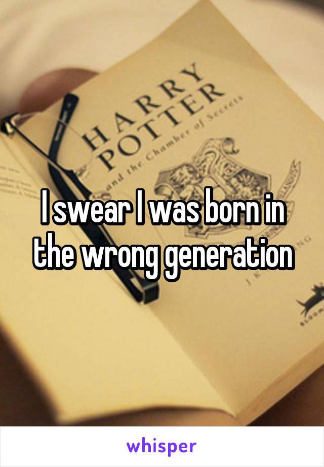 I swear I was born in the wrong generation