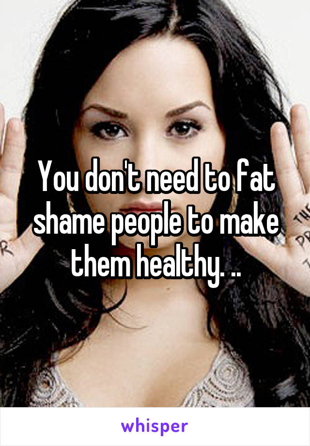 You don't need to fat shame people to make them healthy. ..