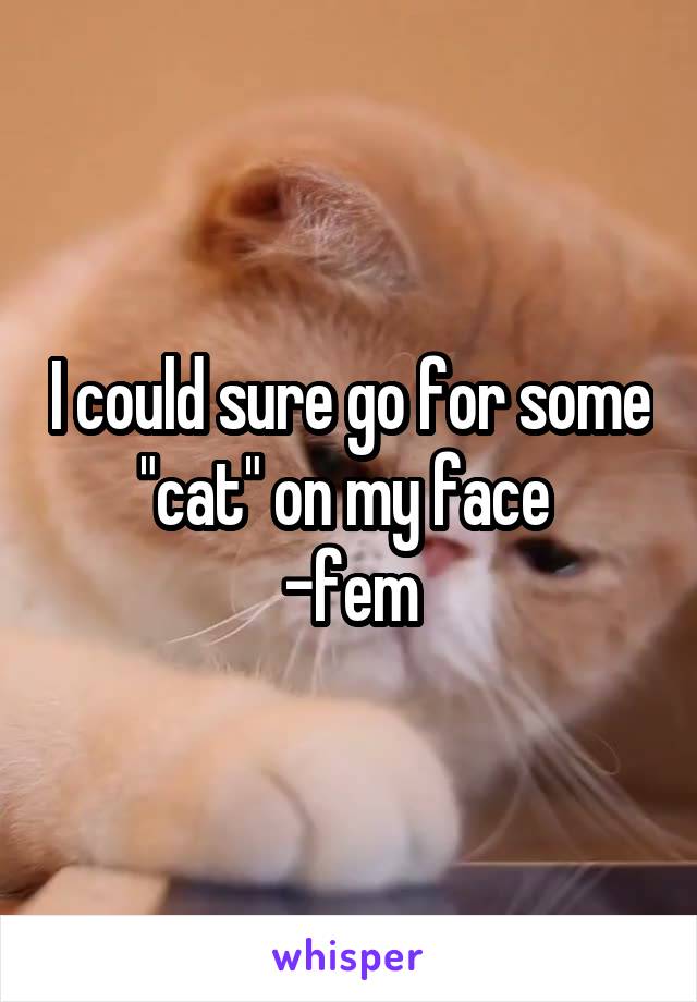 I could sure go for some "cat" on my face 
-fem