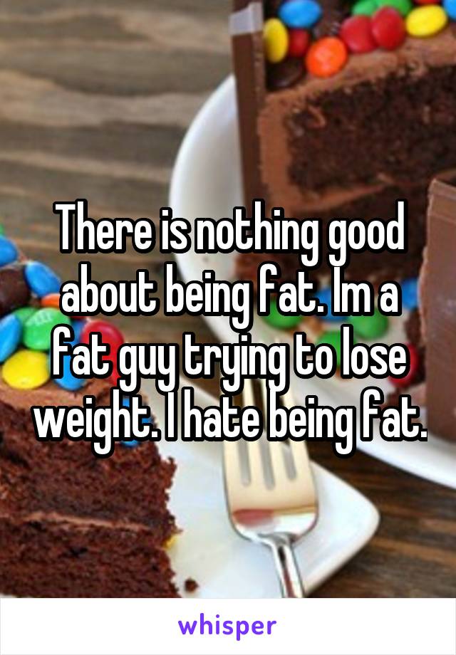 There is nothing good about being fat. Im a fat guy trying to lose weight. I hate being fat.