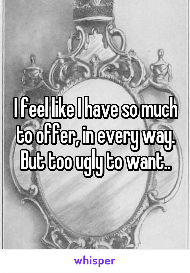 I feel like I have so much to offer, in every way. But too ugly to want..