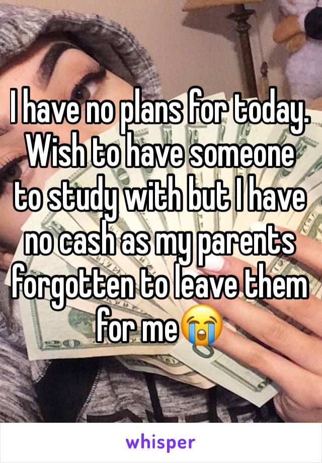 I have no plans for today. Wish to have someone to study with but I have no cash as my parents forgotten to leave them for me😭