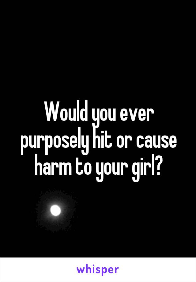 Would you ever purposely hit or cause harm to your girl?