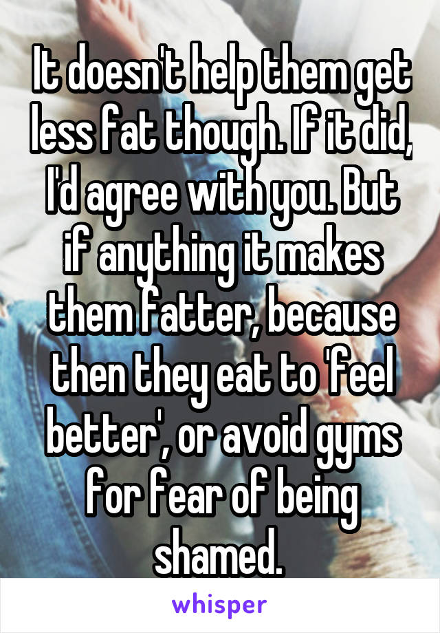 It doesn't help them get less fat though. If it did, I'd agree with you. But if anything it makes them fatter, because then they eat to 'feel better', or avoid gyms for fear of being shamed. 