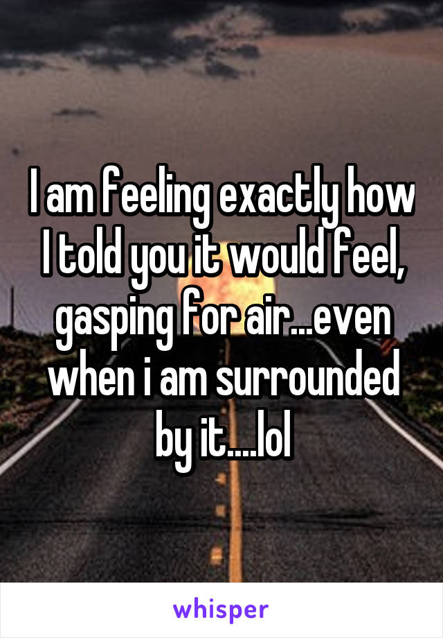 I am feeling exactly how I told you it would feel, gasping for air...even when i am surrounded by it....lol