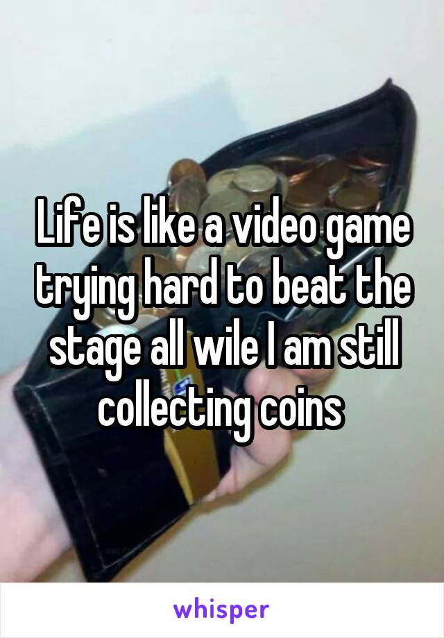 Life is like a video game trying hard to beat the stage all wile I am still collecting coins 