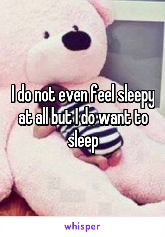 I do not even feel sleepy at all but I do want to sleep