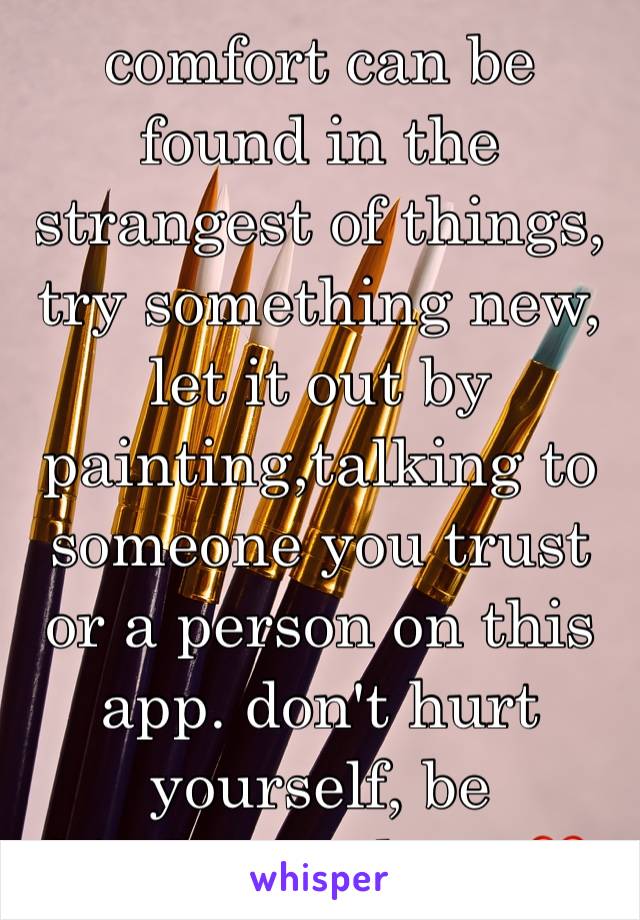 comfort can be found in the strangest of things, try something new, let it out by painting,talking to someone you trust or a person on this app. don't hurt yourself, be kind.we're here.❤️