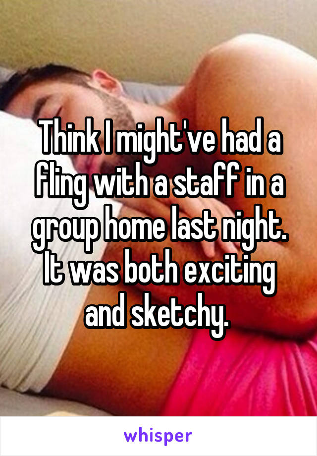 Think I might've had a fling with a staff in a group home last night. It was both exciting and sketchy. 