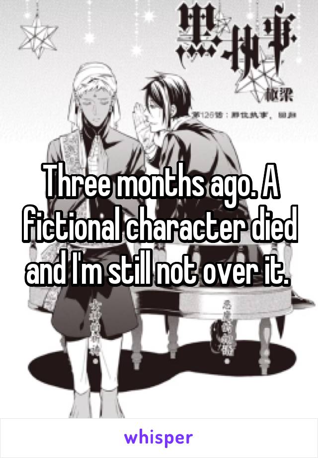 Three months ago. A fictional character died and I'm still not over it. 