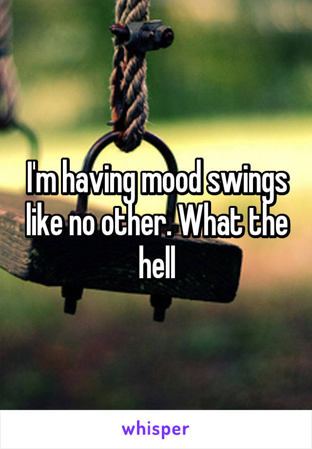 I'm having mood swings like no other. What the hell